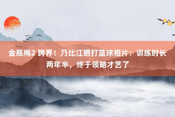 金瓶梅2 跨界！乃比江晒打篮球相片：训练时长两年半，终于领略才艺了