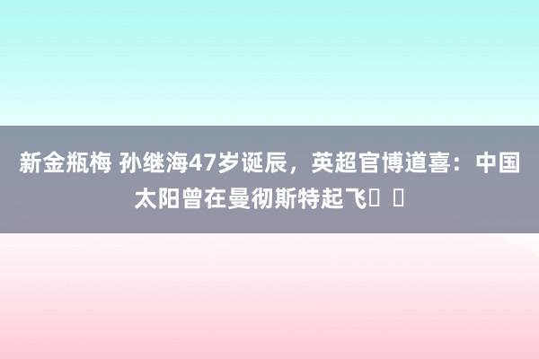 新金瓶梅 孙继海47岁诞辰，英超官博道喜：中国太阳曾在曼彻斯特起飞☀️