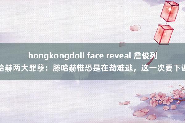 hongkongdoll face reveal 詹俊列滕哈赫两大罪孽：滕哈赫惟恐是在劫难逃，这一次要下课了