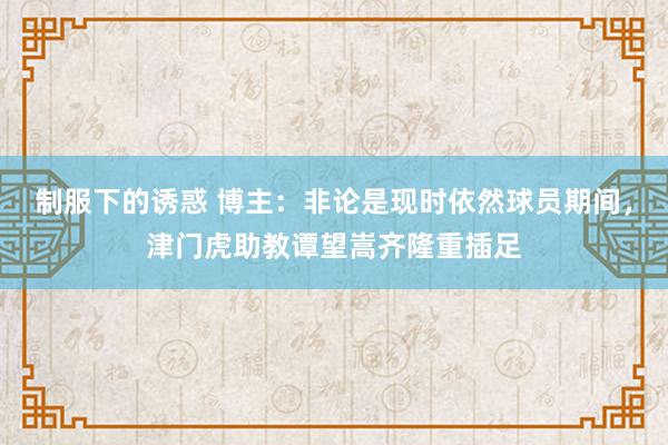 制服下的诱惑 博主：非论是现时依然球员期间，津门虎助教谭望嵩齐隆重插足