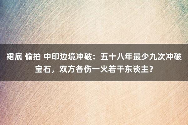 裙底 偷拍 中印边境冲破：五十八年最少九次冲破宝石，双方各伤一火若干东谈主？