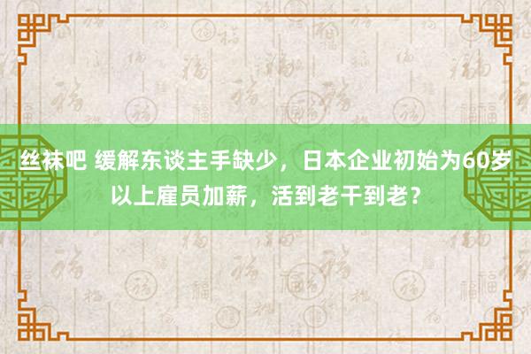 丝袜吧 缓解东谈主手缺少，日本企业初始为60岁以上雇员加薪，活到老干到老？