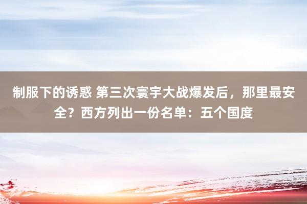 制服下的诱惑 第三次寰宇大战爆发后，那里最安全？西方列出一份名单：五个国度