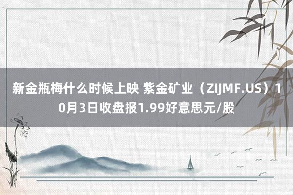 新金瓶梅什么时候上映 紫金矿业（ZIJMF.US）10月3日收盘报1.99好意思元/股