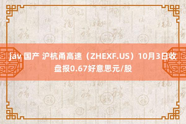 jav 国产 沪杭甬高速（ZHEXF.US）10月3日收盘报0.67好意思元/股