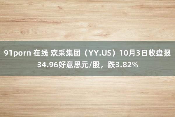 91porn 在线 欢采集团（YY.US）10月3日收盘报34.96好意思元/股，跌3.82%