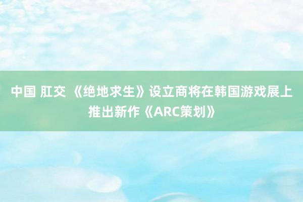 中国 肛交 《绝地求生》设立商将在韩国游戏展上推出新作《ARC策划》