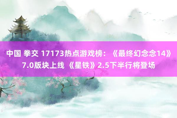 中国 拳交 17173热点游戏榜：《最终幻念念14》7.0版块上线 《星铁》2.5下半行将登场