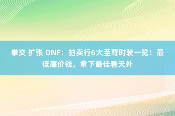 拳交 扩张 DNF：拍卖行6大至尊时装一览！最低廉价钱，拿下最佳看天外