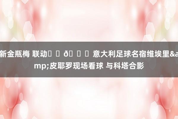 新金瓶梅 联动⚽️🏀意大利足球名宿维埃里&皮耶罗现场看球 与科塔合影