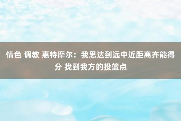 情色 调教 惠特摩尔：我思达到远中近距离齐能得分 找到我方的投篮点