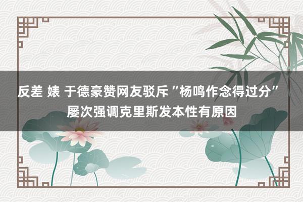 反差 婊 于德豪赞网友驳斥“杨鸣作念得过分” 屡次强调克里斯发本性有原因