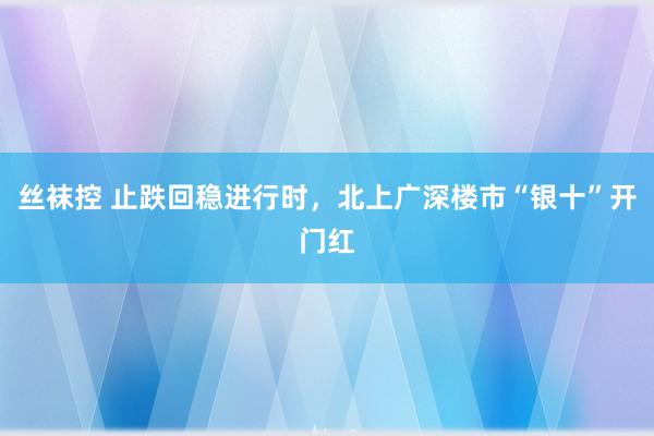 丝袜控 止跌回稳进行时，北上广深楼市“银十”开门红