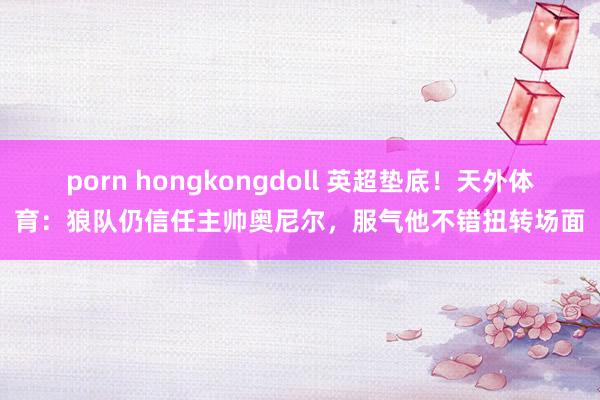 porn hongkongdoll 英超垫底！天外体育：狼队仍信任主帅奥尼尔，服气他不错扭转场面