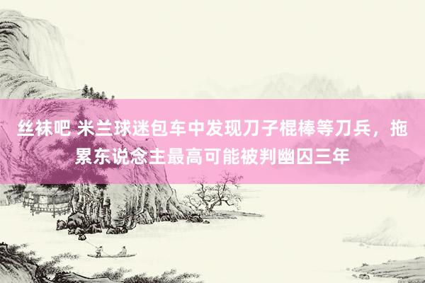 丝袜吧 米兰球迷包车中发现刀子棍棒等刀兵，拖累东说念主最高可能被判幽囚三年