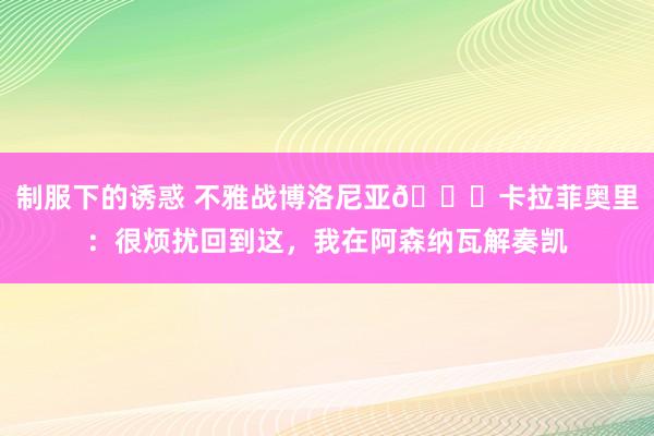 制服下的诱惑 不雅战博洛尼亚😎卡拉菲奥里：很烦扰回到这，我在阿森纳瓦解奏凯