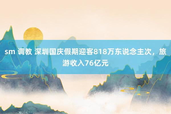 sm 调教 深圳国庆假期迎客818万东说念主次，旅游收入76亿元