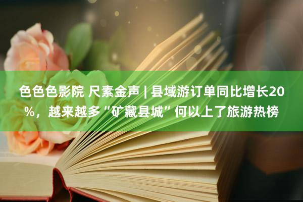 色色色影院 尺素金声 | 县域游订单同比增长20%，越来越多“矿藏县城”何以上了旅游热榜