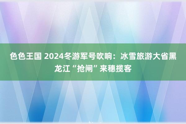 色色王国 2024冬游军号吹响：冰雪旅游大省黑龙江“抢闸”来穗揽客