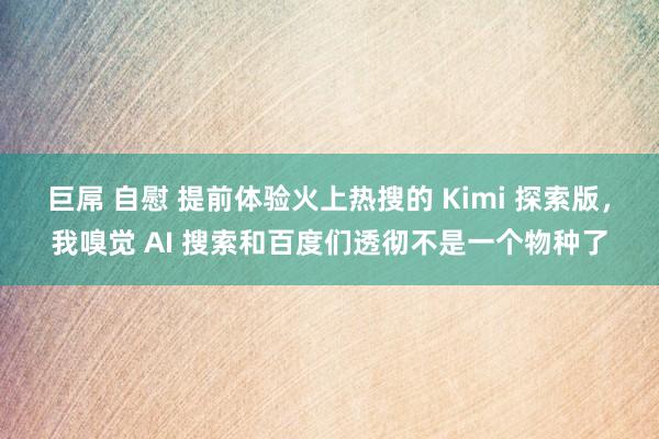 巨屌 自慰 提前体验火上热搜的 Kimi 探索版，我嗅觉 AI 搜索和百度们透彻不是一个物种了