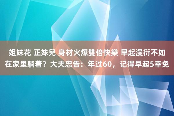 姐妹花 正妹兒 身材火爆雙倍快樂 早起漫衍不如在家里躺着？大夫忠告：年过60，记得早起5幸免