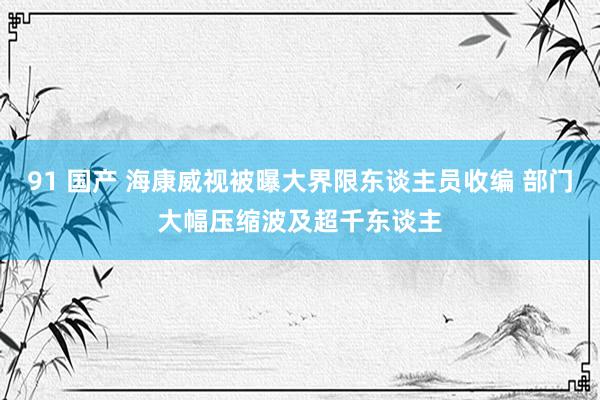 91 国产 海康威视被曝大界限东谈主员收编 部门大幅压缩波及超千东谈主