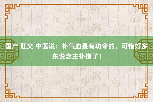 国产 肛交 中医说：补气血是有功令的，可惜好多东说念主补错了！