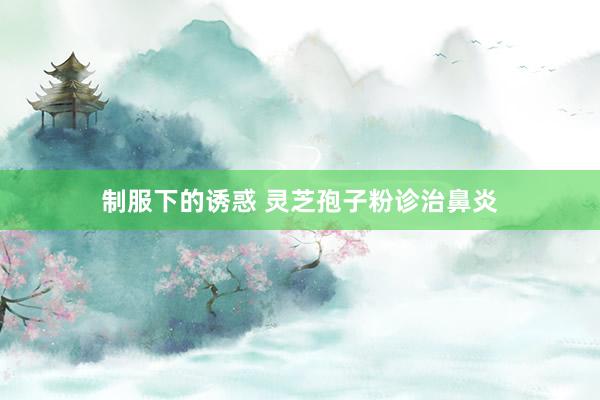 制服下的诱惑 灵芝孢子粉诊治鼻炎