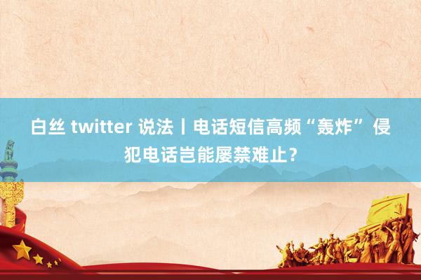 白丝 twitter 说法丨电话短信高频“轰炸” 侵犯电话岂能屡禁难止？