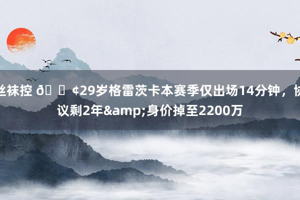 丝袜控 😢29岁格雷茨卡本赛季仅出场14分钟，协议剩2年&身价掉至2200万