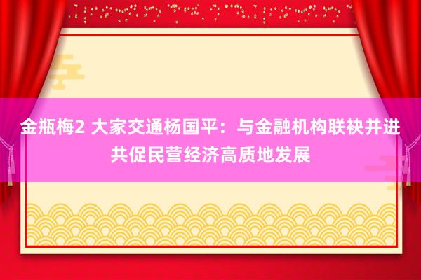 金瓶梅2 大家交通杨国平：与金融机构联袂并进共促民营经济高质地发展