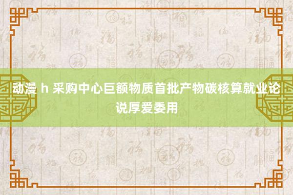 动漫 h 采购中心巨额物质首批产物碳核算就业论说厚爱委用