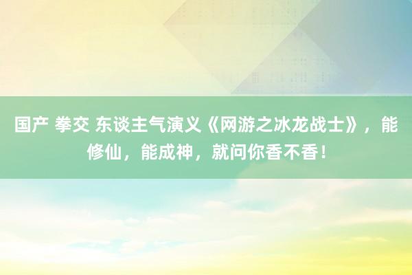 国产 拳交 东谈主气演义《网游之冰龙战士》，能修仙，能成神，就问你香不香！