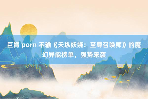 巨臀 porn 不输《天纵妖娆：至尊召唤师》的魔幻异能榜单，强势来袭