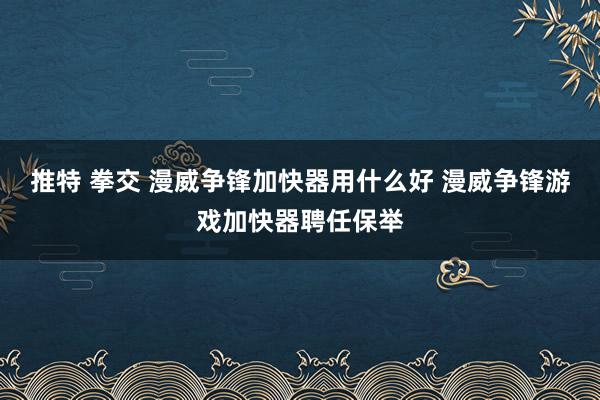 推特 拳交 漫威争锋加快器用什么好 漫威争锋游戏加快器聘任保举