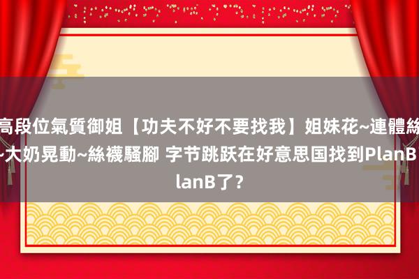 高段位氣質御姐【功夫不好不要找我】姐妹花~連體絲襪~大奶晃動~絲襪騷腳 字节跳跃在好意思国找到PlanB了？