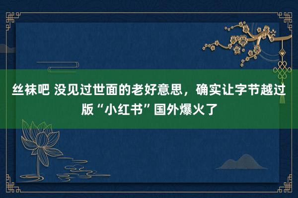 丝袜吧 没见过世面的老好意思，确实让字节越过版“小红书”国外爆火了