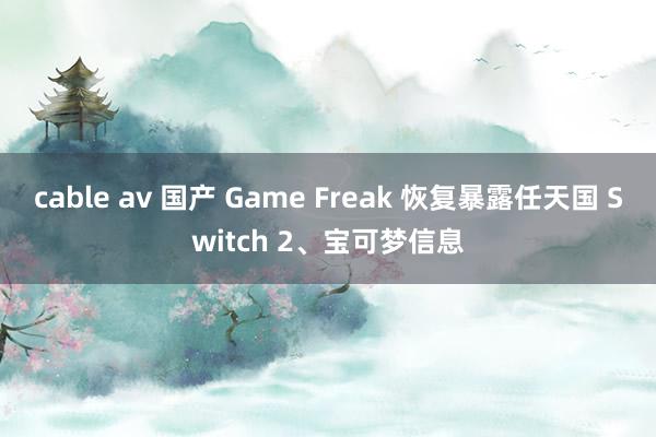 cable av 国产 Game Freak 恢复暴露任天国 Switch 2、宝可梦信息