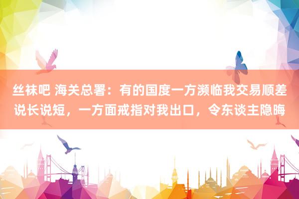 丝袜吧 海关总署：有的国度一方濒临我交易顺差说长说短，一方面戒指对我出口，令东谈主隐晦