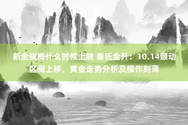 新金瓶梅什么时候上映 秦氏金升：10.14颤动区间上移，黄金走势分析及操作刻薄