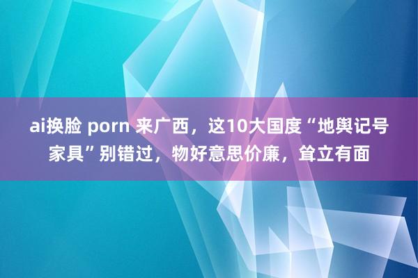 ai换脸 porn 来广西，这10大国度“地舆记号家具”别错过，物好意思价廉，耸立有面