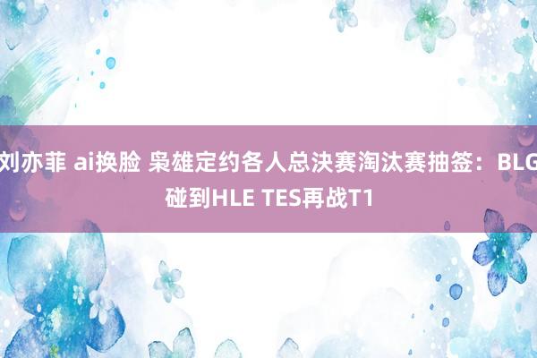 刘亦菲 ai换脸 枭雄定约各人总決赛淘汰赛抽签：BLG碰到HLE TES再战T1