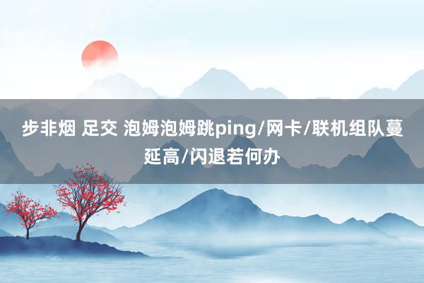 步非烟 足交 泡姆泡姆跳ping/网卡/联机组队蔓延高/闪退若何办