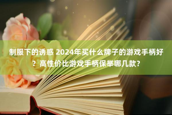 制服下的诱惑 2024年买什么牌子的游戏手柄好？高性价比游戏手柄保举哪几款？