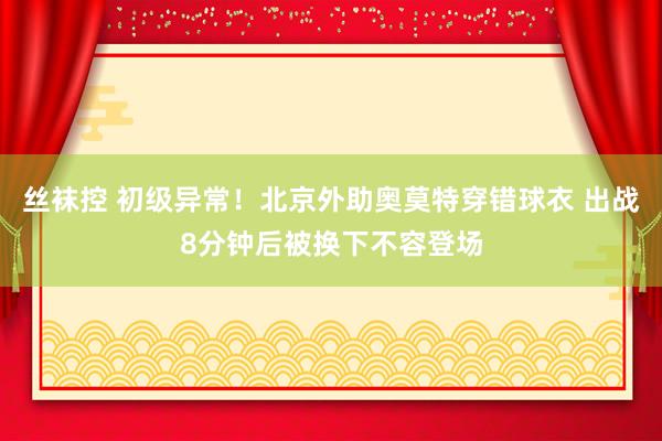 丝袜控 初级异常！北京外助奥莫特穿错球衣 出战8分钟后被换下不容登场