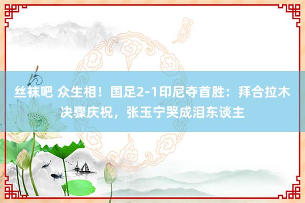 丝袜吧 众生相！国足2-1印尼夺首胜：拜合拉木决骤庆祝，张玉宁哭成泪东谈主