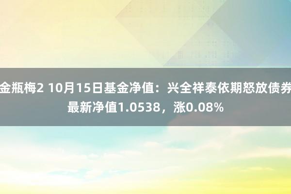 金瓶梅2 10月15日基金净值：兴全祥泰依期怒放债券最新净值1.0538，涨0.08%