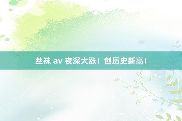 丝袜 av 夜深大涨！创历史新高！