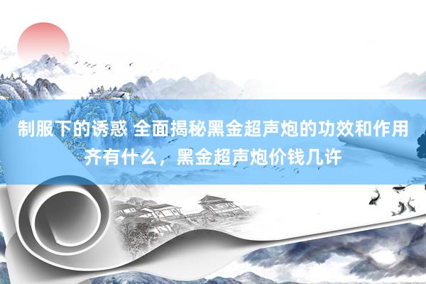 制服下的诱惑 全面揭秘黑金超声炮的功效和作用齐有什么，黑金超声炮价钱几许