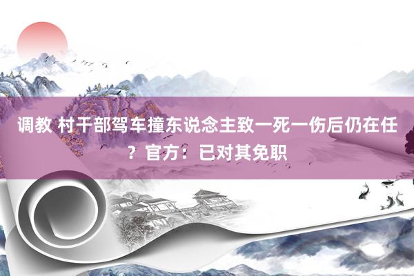 调教 村干部驾车撞东说念主致一死一伤后仍在任？官方：已对其免职